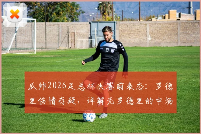瓜帅2026足总杯决赛前表态:罗德里伤情存疑,详解无罗德里的中场B计划与冲冠决心