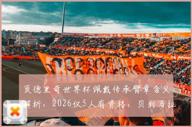 莫德里奇世界杯佩戴传承臂章含义解析,2026仅5人有资格,贝利马拉多纳名宿传承