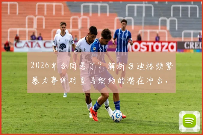 2026年合同悬了？解析吕迪格频繁暴力事件对皇马续约的潜在冲击，球迷态度成关键