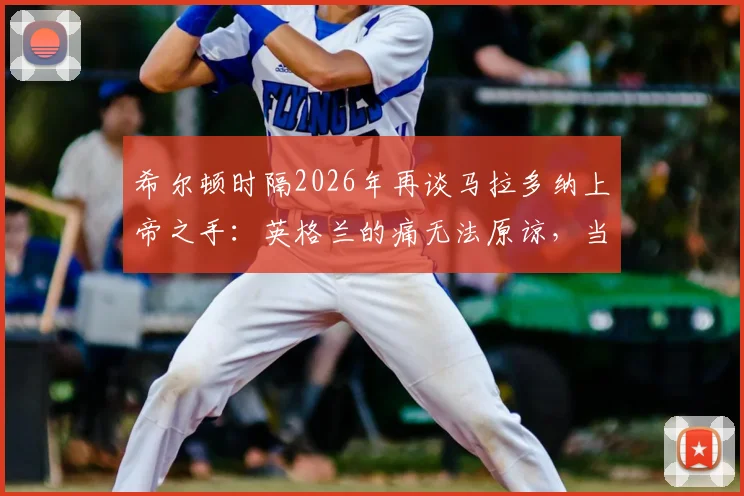 希尔顿时隔2026年再谈马拉多纳上帝之手：英格兰的痛无法原谅，当值主裁至今拒不认错