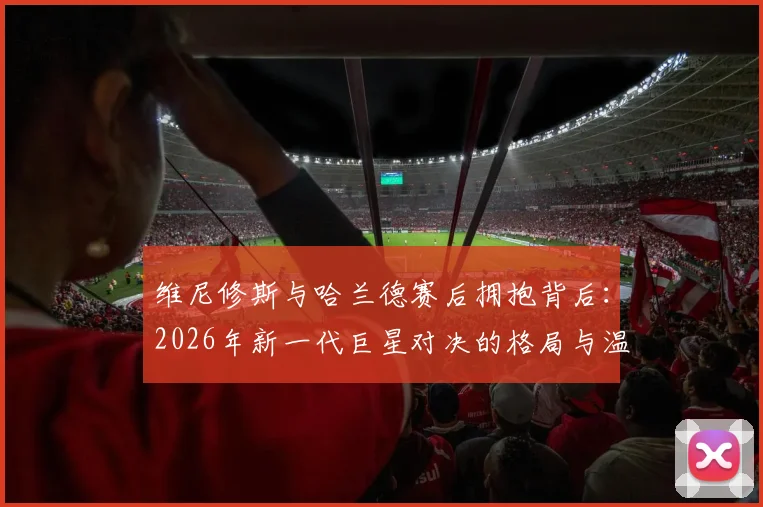 维尼修斯与哈兰德赛后拥抱背后:2026年新一代巨星对决的格局与温情解读