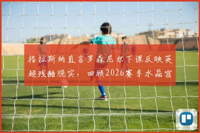 格拉斯纳直言罗森尼尔下课反映英超残酷现实，回顾2026赛季水晶宫三杀利物浦的神奇历程