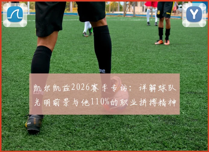 凯尔凯兹2026赛季专访:详解球队光明前景与他110%的职业拼搏精神