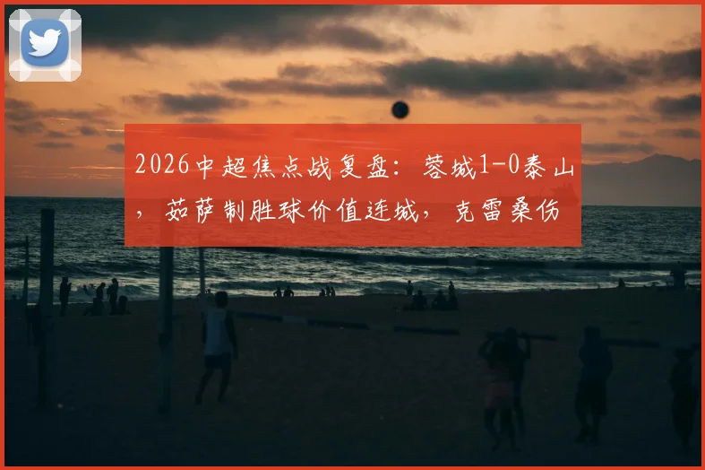 2026中超焦点战复盘:蓉城1-0泰山,茹萨制胜球价值连城,克雷桑伤退影响几何?