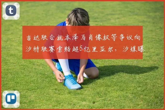 吉达联合就本泽马肖像权等争议向沙特联赛索赔超5亿里亚尔,沙媒曝2026赛季合同纠纷内幕