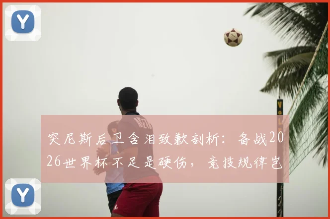 突尼斯后卫含泪致歉剖析:备战2026世界杯不足是硬伤,竞技规律岂容忽视?