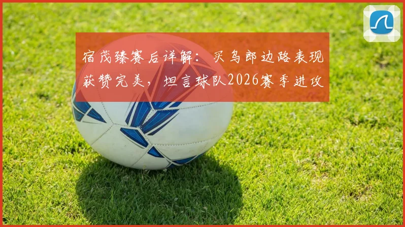 宿茂臻赛后详解:买乌郎边路表现获赞完美,坦言球队2026赛季进攻端多次浪费良机