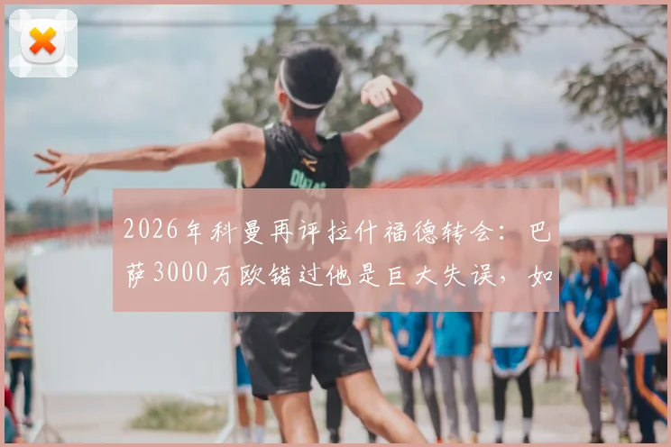 2026年科曼再评拉什福德转会:巴萨3000万欧错过他是巨大失误,如今只剩后悔