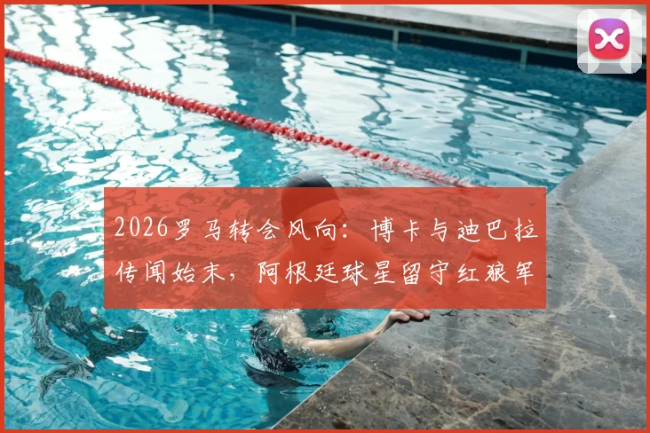 2026罗马转会风向:博卡与迪巴拉传闻始末,阿根廷球星留守红狼军团未来展望