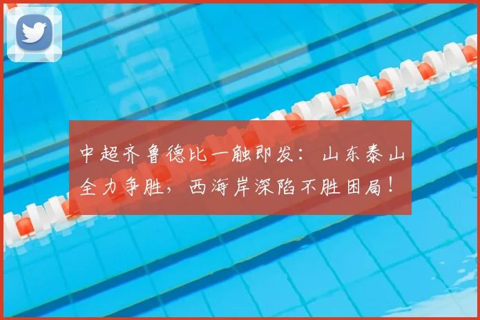 中超齐鲁德比一触即发：山东泰山全力争胜，西海岸深陷不胜困局！