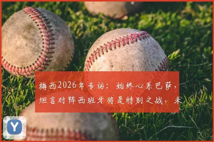 梅西2026年专访：始终心系巴萨，坦言对阵西班牙将是特别之战，未来引猜测
