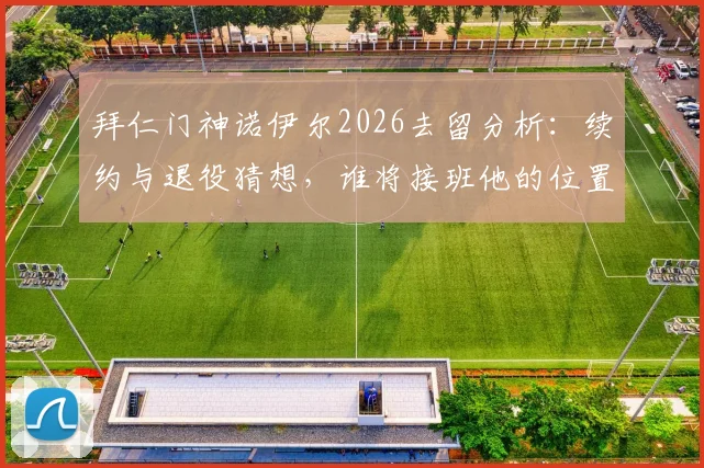 拜仁门神诺伊尔2026去留分析：续约与退役猜想，谁将接班他的位置？