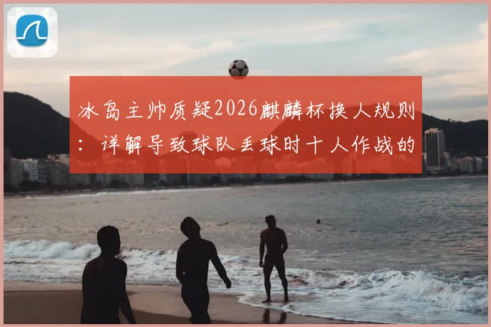 冰岛主帅质疑2026麒麟杯换人规则：详解导致球队丢球时十人作战的具体条款与争议