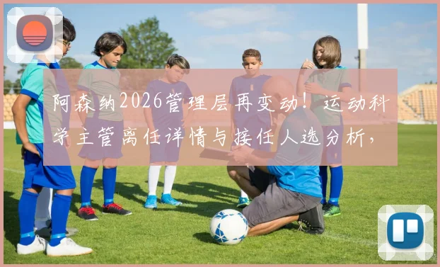 阿森纳2026管理层再变动!运动科学主管离任详情与接任人选分析,球队内部变革信号解读