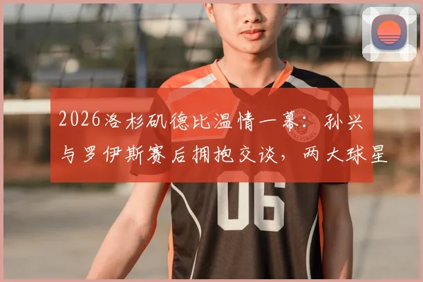2026洛杉矶德比温情一幕：孙兴慜与罗伊斯赛后拥抱交谈，两大球星场下友谊引热议