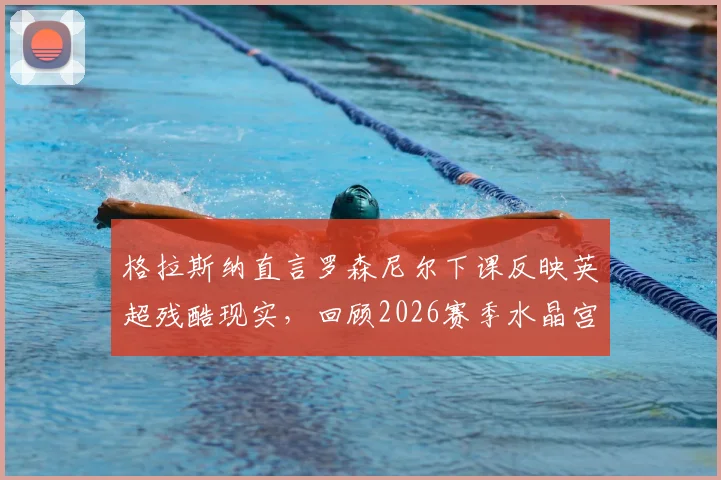 格拉斯纳直言罗森尼尔下课反映英超残酷现实,回顾2026赛季水晶宫三杀利物浦的神奇历程