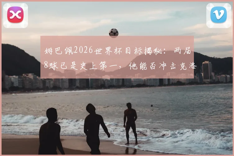 姆巴佩2026世界杯目标揭秘：两届8球已是史上第一，他能否冲击克洛泽的终极纪录？