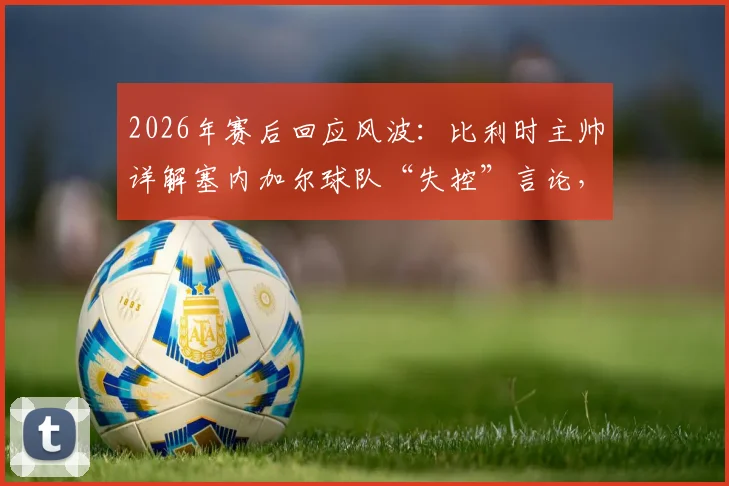 2026年赛后回应风波：比利时主帅详解塞内加尔球队“失控”言论，强调非针对非洲足球