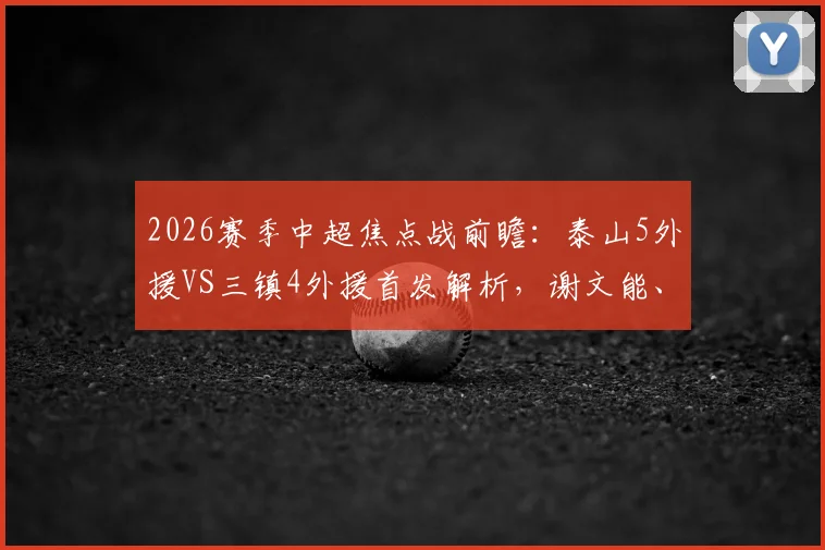 2026赛季中超焦点战前瞻：泰山5外援VS三镇4外援首发解析，谢文能、刘洋出战成关键看点