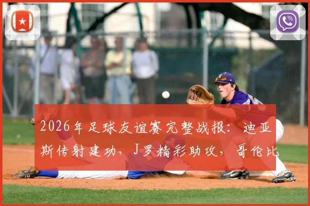 2026年足球友谊赛完整战报:迪亚斯传射建功,J罗精彩助攻,哥伦比亚国家队3-1击败哥斯达黎加,附全场技术统计与球员评分