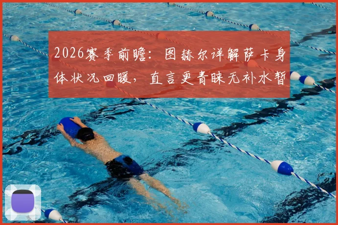 2026赛季前瞻：图赫尔详解萨卡身体状况回暖，直言更青睐无补水暂停的传统赛制