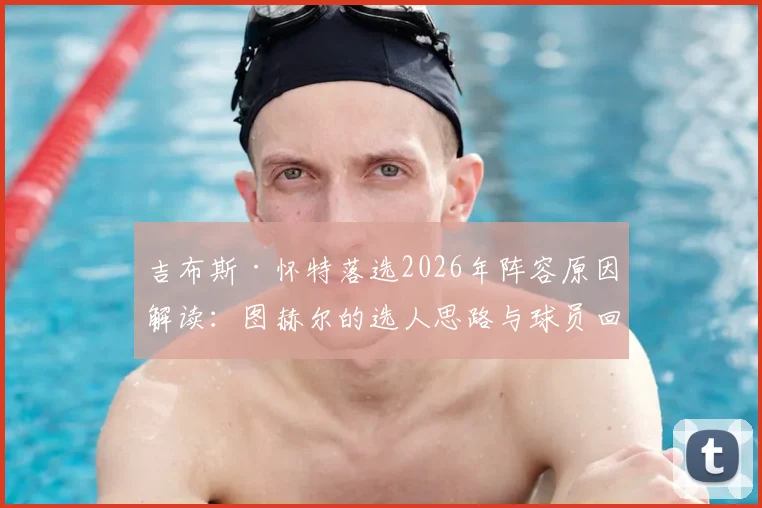 吉布斯·怀特落选2026年阵容原因解读：图赫尔的选人思路与球员回应，附球员最新训练动态