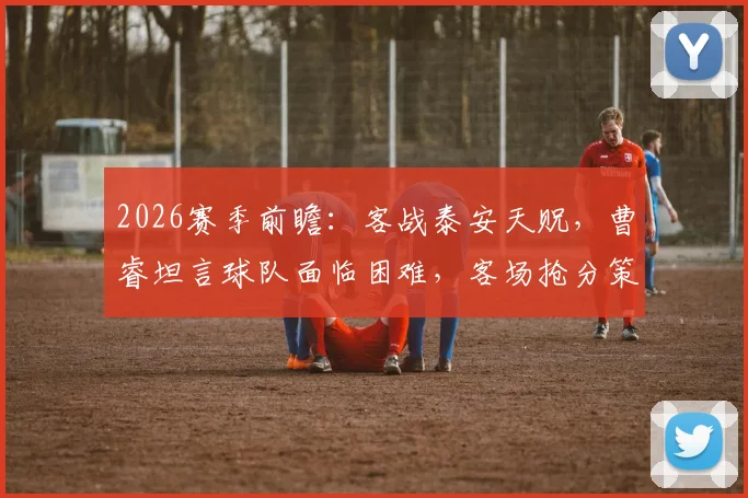 2026赛季前瞻:客战泰安天贶,曹睿坦言球队面临困难,客场抢分策略与赛前分析全解读