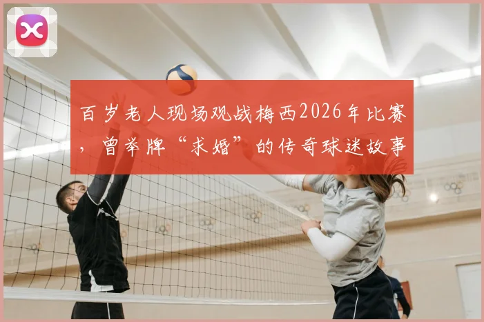 百岁老人现场观战梅西2026年比赛，曾举牌“求婚”的传奇球迷故事全记录