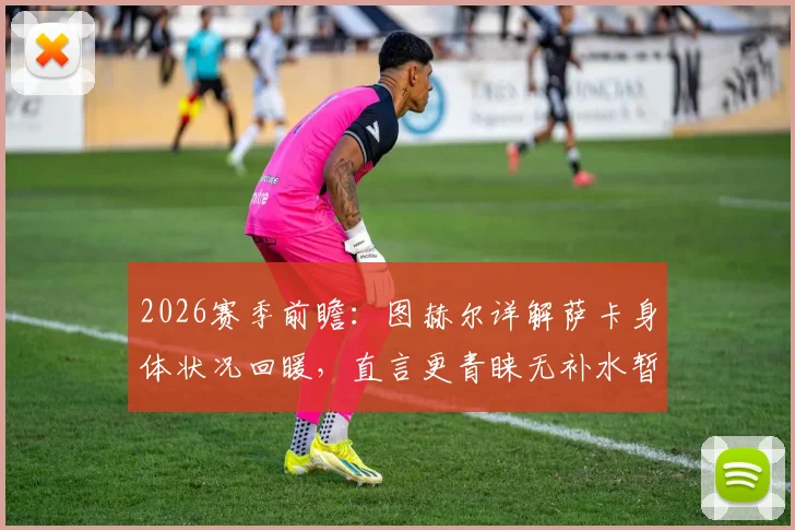 2026赛季前瞻:图赫尔详解萨卡身体状况回暖,直言更青睐无补水暂停的传统赛制