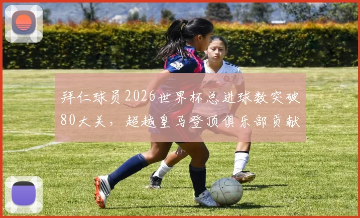 拜仁球员2026世界杯总进球数突破80大关,超越皇马登顶俱乐部贡献榜首位全解析