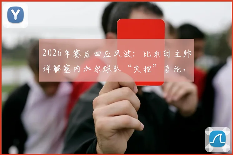 2026年赛后回应风波：比利时主帅详解塞内加尔球队“失控”言论，强调非针对非洲足球