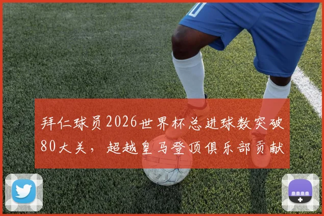 拜仁球员2026世界杯总进球数突破80大关，超越皇马登顶俱乐部贡献榜首位全解析