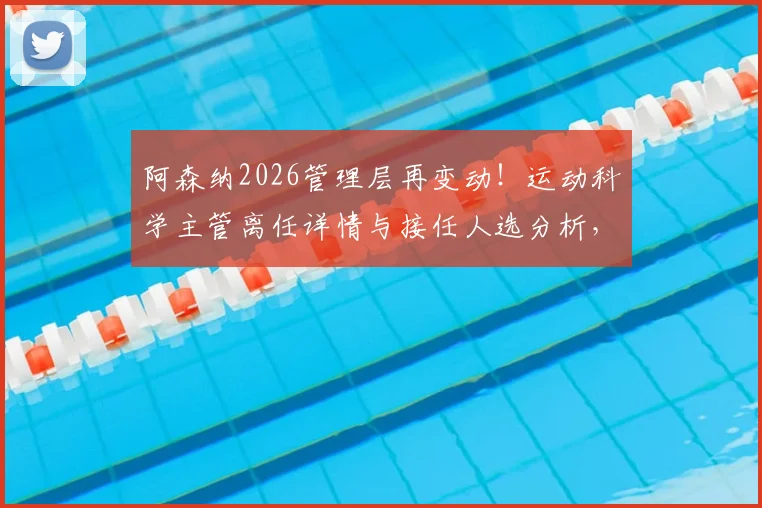阿森纳2026管理层再变动！运动科学主管离任详情与接任人选分析，球队内部变革信号解读