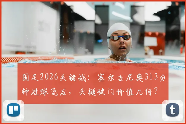 国足2026关键战：塞尔吉尼奥313分钟进球荒后，头槌破门价值几何？全面解析锋线困局与未来打法