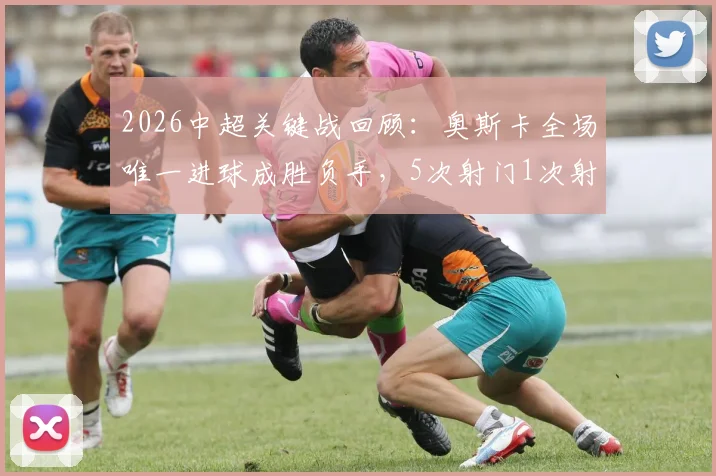 2026中超关键战回顾：奥斯卡全场唯一进球成胜负手，5次射门1次射正数据背后有何门道？