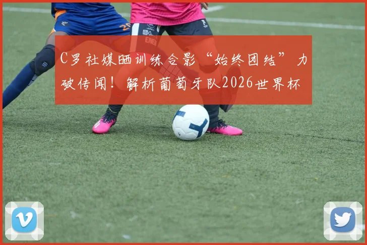 C罗社媒晒训练合影“始终团结”力破传闻！解析葡萄牙队2026世界杯前的更衣室氛围与领袖作用