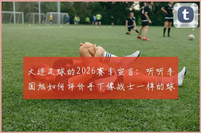 大连足球的2026赛季宣言:听听李国旭如何评价手下像战士一样的球员,揭秘三连胜背后真正的渴望