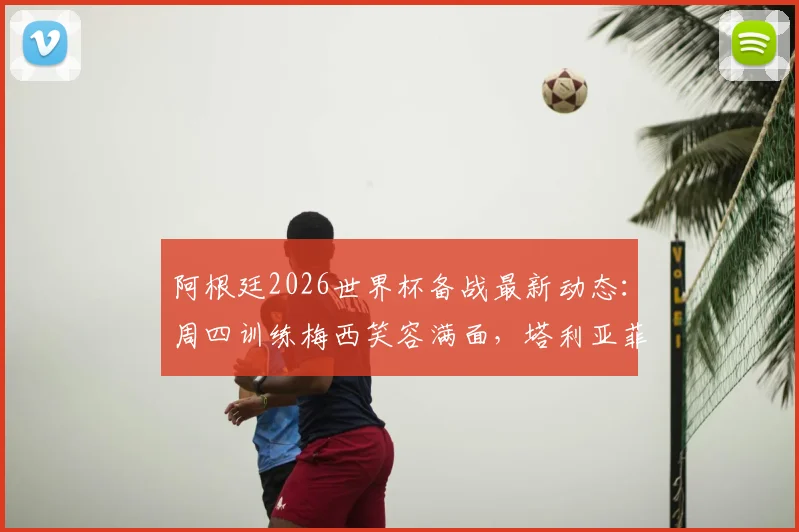 阿根廷2026世界杯备战最新动态：周四训练梅西笑容满面，塔利亚菲科伤愈复出，利桑德罗恢复良好