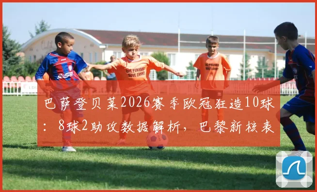 巴萨登贝莱2026赛季欧冠狂造10球：8球2助攻数据解析，巴黎新核表现如何？