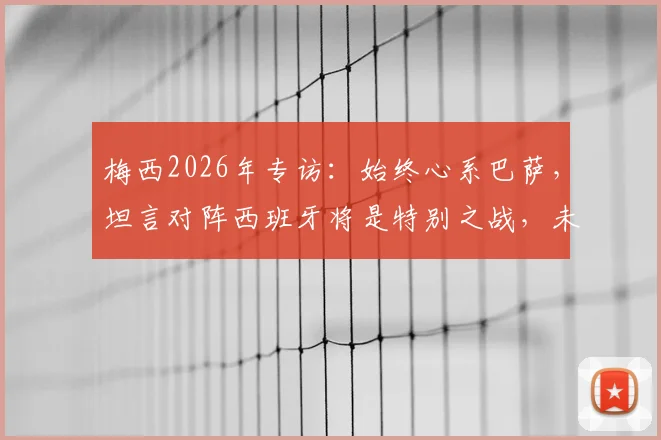 梅西2026年专访:始终心系巴萨,坦言对阵西班牙将是特别之战,未来引猜测