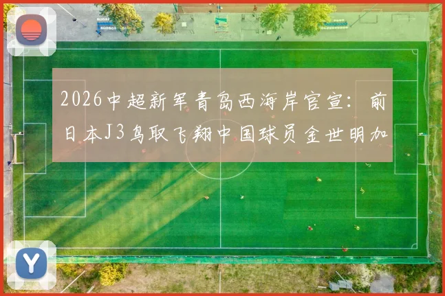 2026中超新军青岛西海岸官宣：前日本J3鸟取飞翔中国球员金世明加盟，附其个人资料与技术特点解析