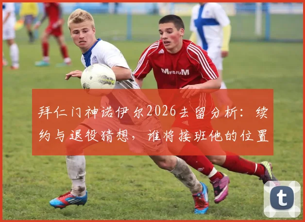拜仁门神诺伊尔2026去留分析:续约与退役猜想,谁将接班他的位置?