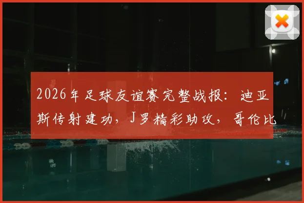 2026年足球友谊赛完整战报：迪亚斯传射建功，J罗精彩助攻，哥伦比亚国家队3-1击败哥斯达黎加，附全场技术统计与球员评分