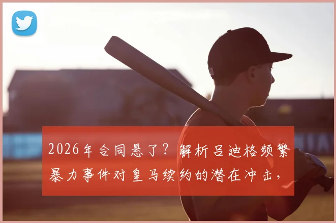 2026年合同悬了?解析吕迪格频繁暴力事件对皇马续约的潜在冲击,球迷态度成关键