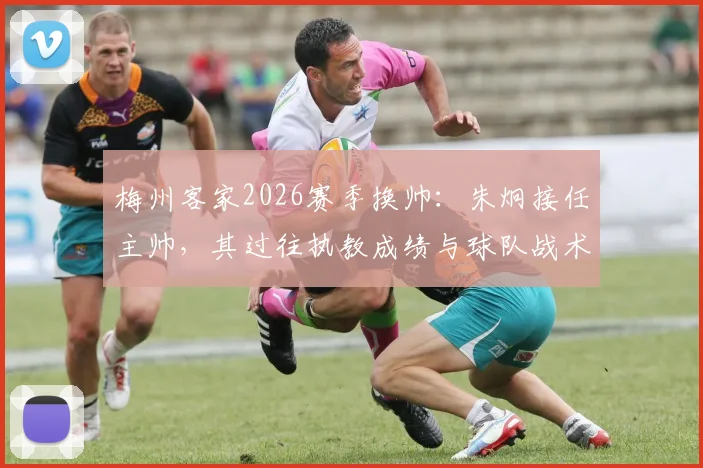 梅州客家2026赛季换帅:朱炯接任主帅,其过往执教成绩与球队战术前景深度分析