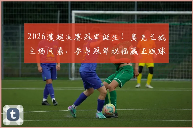 2026澳超决赛冠军诞生!奥克兰城主场问鼎,参与冠军祝福赢正版球衣指南