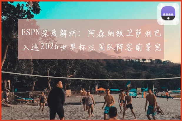 ESPN深度解析:阿森纳铁卫萨利巴入选2026世界杯法国队阵容前景究竟如何?权威分析其机会与挑战