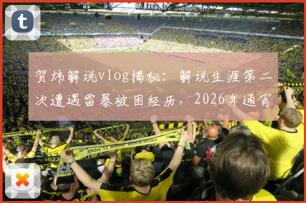 贺炜解说vlog揭秘：解说生涯第二次遭遇雷暴被困经历，2026年通宵未眠的现场实况回顾