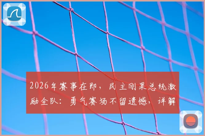 2026年赛事在即，民主刚果总统激励全队：勇气赛场不留遗憾，详解其体育动员背后的故事与精神