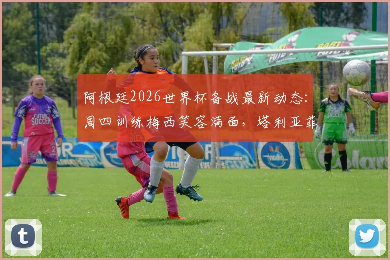 阿根廷2026世界杯备战最新动态:周四训练梅西笑容满面,塔利亚菲科伤愈复出,利桑德罗恢复良好